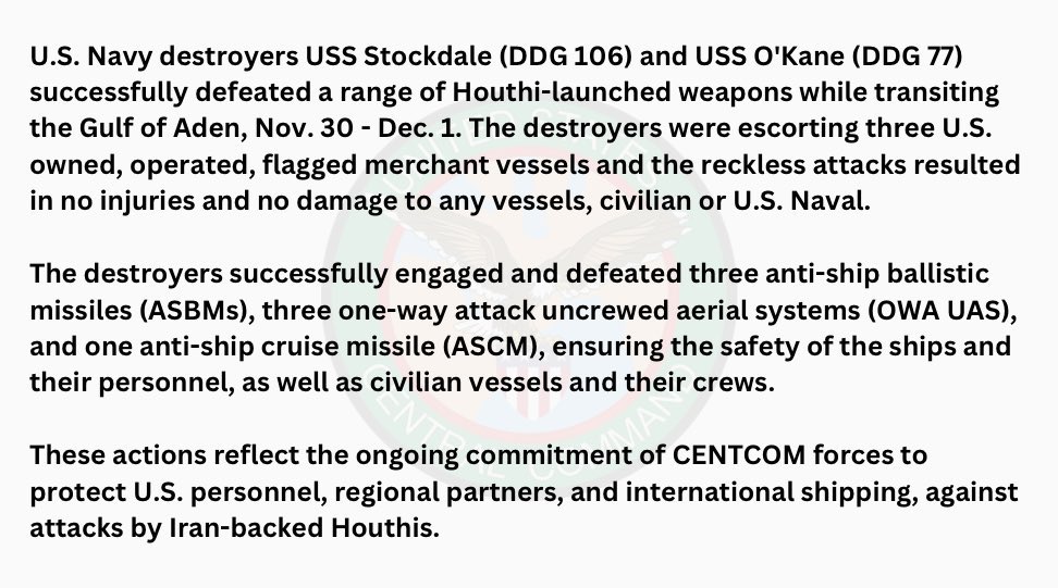 According to a Statement released earlier by U.S. Central Command; the Arleigh Burke-Class Guided-Missile Destroyers, USS O’Kane (DDG-77) and USS Stockdale (DDG-106) were escorting 3 American-Owned and Flagged Merchant Vessels through the Gulf of Aden on November 30th and December 1st, when they were Attacked from Yemen by the Iranian-Backed, Houthi Terrorist Group. Using their Aegis Combat System, the Destroyers were able to engage and destroy 3 Anti-Ship Ballistic Missiles, 3 Unmanned Aerial Attack Drones, and a Anti-Ship Cruise Missile; with none of the Ships or their Crews suffering an Damage or Casualties.